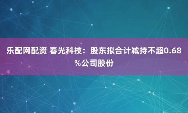 乐配网配资 春光科技：股东拟合计减持不超0.68%公司股份