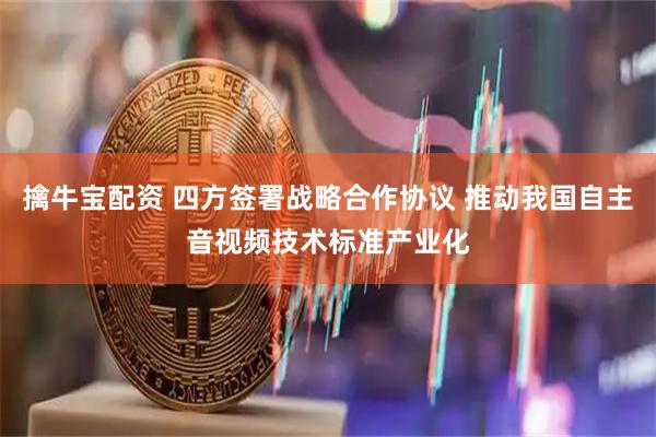 擒牛宝配资 四方签署战略合作协议 推动我国自主音视频技术标准产业化
