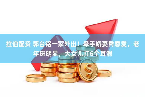 拉伯配资 郭台铭一家外出！牵手娇妻秀恩爱，老年斑明显，大女儿打6个耳洞