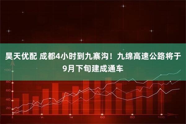 昊天优配 成都4小时到九寨沟！九绵高速公路将于9月下旬建成通车