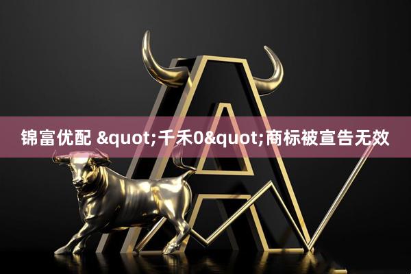 锦富优配 &quot;千禾0&quot;商标被宣告无效