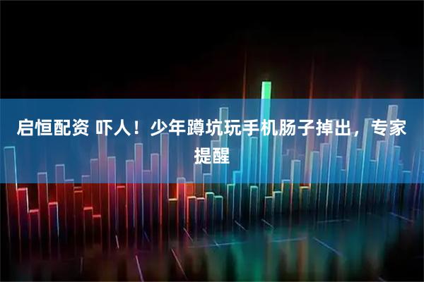 启恒配资 吓人！少年蹲坑玩手机肠子掉出，专家提醒