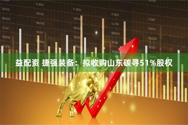 益配资 捷强装备：拟收购山东碳寻51%股权