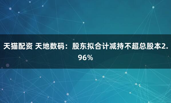天猫配资 天地数码：股东拟合计减持不超总股本2.96%