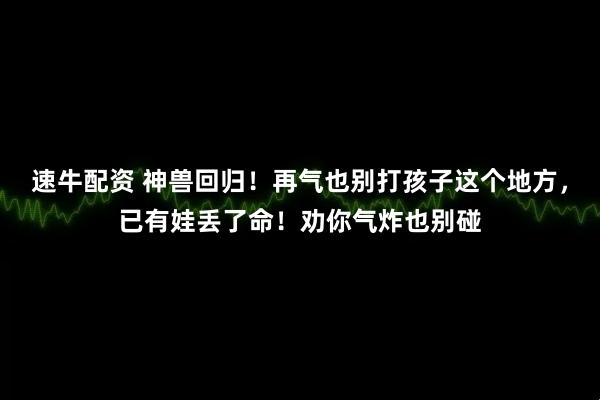 速牛配资 神兽回归！再气也别打孩子这个地方，已有娃丢了命！劝你气炸也别碰