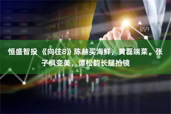 恒盛智投 《向往8》陈赫买海鲜，黄磊端菜，张子枫变美，谭松韵长腿抢镜