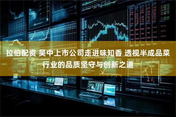 拉伯配资 吴中上市公司走进味知香 透视半成品菜行业的品质坚守与创新之道