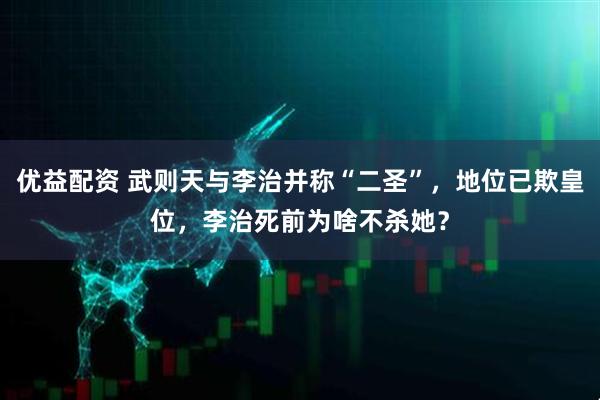 优益配资 武则天与李治并称“二圣”，地位已欺皇位，李治死前为啥不杀她？