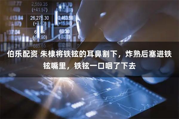 伯乐配资 朱棣将铁铉的耳鼻割下，炸熟后塞进铁铉嘴里，铁铉一口咽了下去