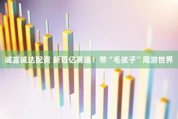 诚富诚达配资 新百亿赛道！带“毛孩子”周游世界