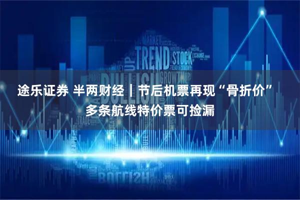 途乐证券 半两财经｜节后机票再现“骨折价”  多条航线特价票可捡漏