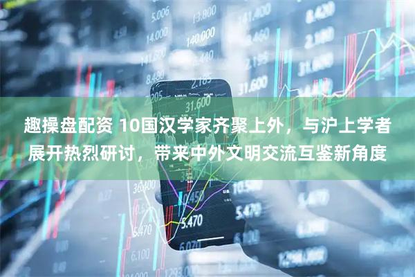 趣操盘配资 10国汉学家齐聚上外，与沪上学者展开热烈研讨，带来中外文明交流互鉴新角度