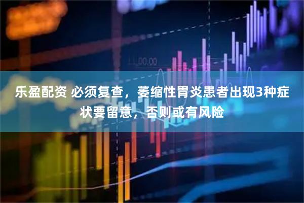 乐盈配资 必须复查，萎缩性胃炎患者出现3种症状要留意，否则或有风险