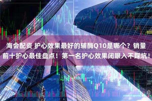 海会配资 护心效果最好的辅酶Q10是哪个？销量前十护心最佳盘点！第一名护心效果闭眼入不踩坑！