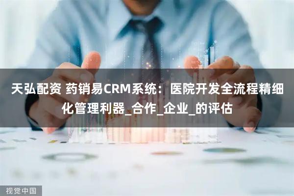 天弘配资 药销易CRM系统：医院开发全流程精细化管理利器_合作_企业_的评估