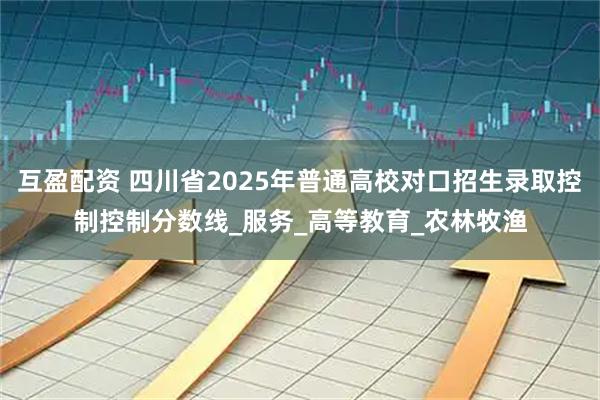 互盈配资 四川省2025年普通高校对口招生录取控制控制分数线_服务_高等教育_农林牧渔