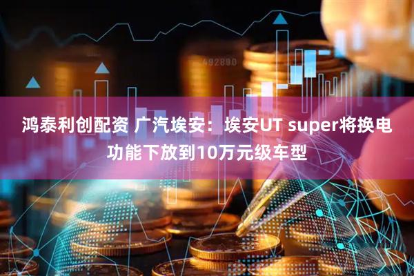 鸿泰利创配资 广汽埃安：埃安UT super将换电功能下放到10万元级车型