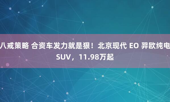 八戒策略 合资车发力就是狠！北京现代 EO 羿欧纯电SUV，11.98万起
