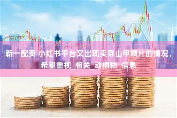 新一配资 小红书平台又出现卖穿山甲鳞片的情况，希望重视_相关_动植物_信息