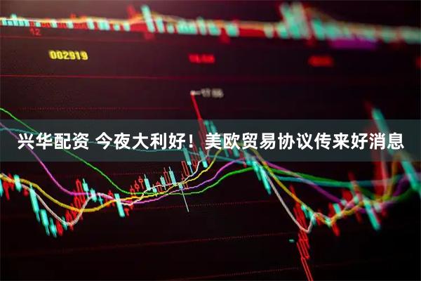 兴华配资 今夜大利好!美欧贸易协议传来好消息