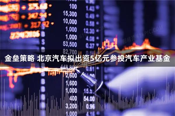 金垒策略 北京汽车拟出资5亿元参投汽车产业基金