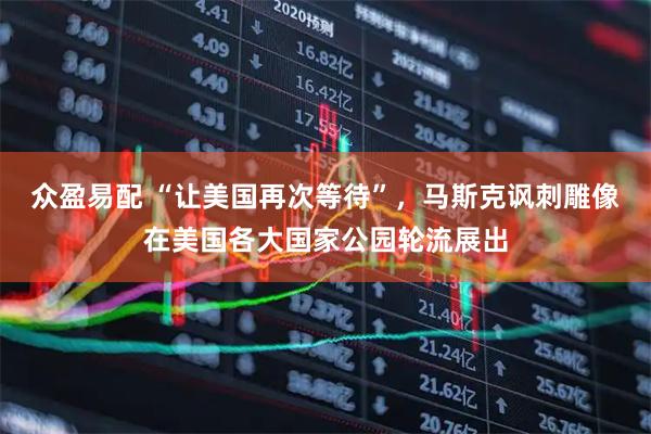 众盈易配 “让美国再次等待”,马斯克讽刺雕像在美国各大国家公园轮流展出