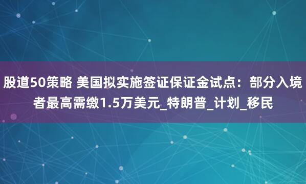 股道50策略 美国拟实施签证保证金试点：部分入境者最高需缴1.5万美元_特朗普_计划_移民