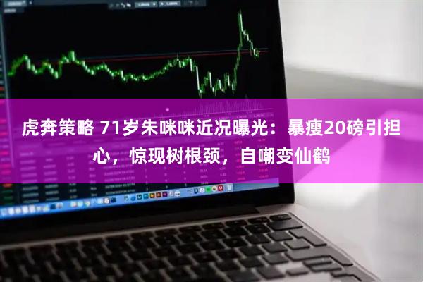 虎奔策略 71岁朱咪咪近况曝光：暴瘦20磅引担心，惊现树根颈，自嘲变仙鹤
