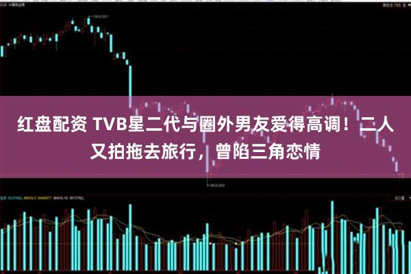 红盘配资 TVB星二代与圈外男友爱得高调！二人又拍拖去旅行，曾陷三角恋情