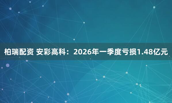 柏瑞配资 安彩高科：2026年一季度亏损1.48亿元