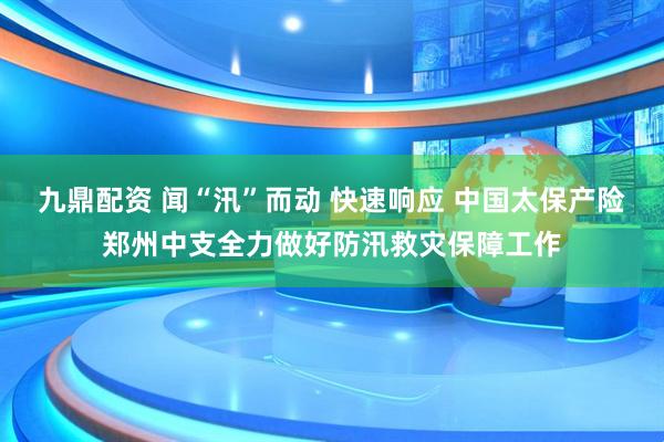 九鼎配资 闻“汛”而动 快速响应 中国太保产险郑州中支全力做好防汛救灾保障工作
