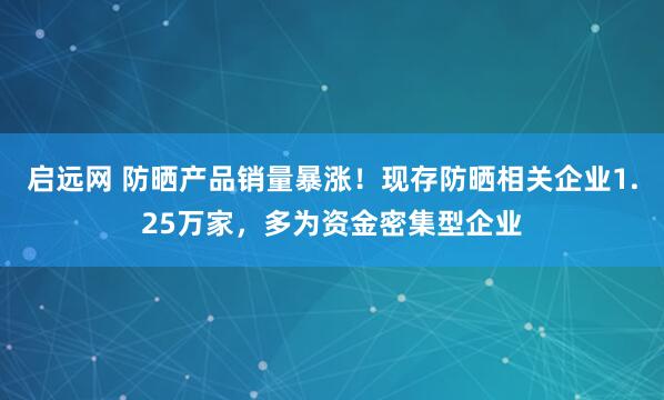 启远网 防晒产品销量暴涨！现存防晒相关企业1.25万家，多为资金密集型企业