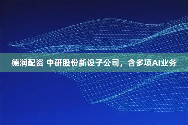 德润配资 中研股份新设子公司，含多项AI业务